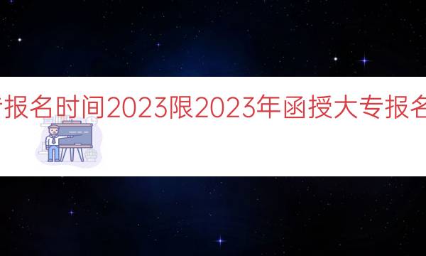 函授大专报名时间2023限（2023年函授大专报名时间限制）