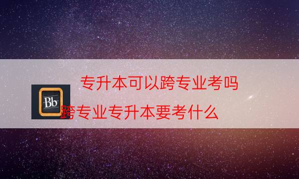 专升本可以跨专业考吗（跨专业专升本要考什么）