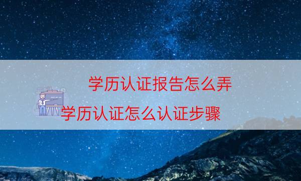 学历认证报告怎么弄（学历认证怎么认证步骤）