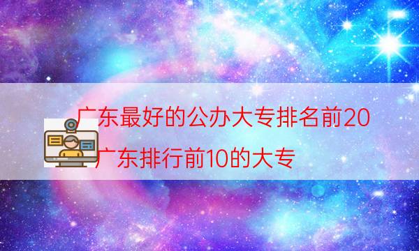 广东最好的公办大专排名前20（广东排行前10的大专）