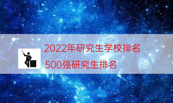 022年研究生学校排名（500强研究生排名）"