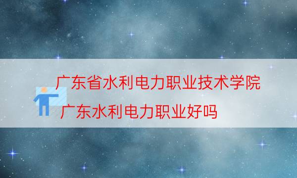 广东省水利电力职业技术学院（广东水利电力职业好吗）