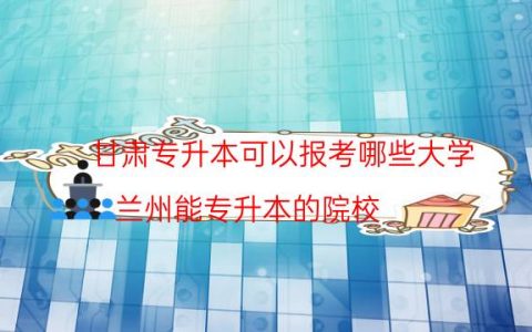 甘肃专升本可以报考哪些大学（兰州能专升本的院校）