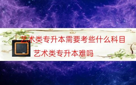 艺术类专升本需要考些什么科目（艺术类专升本难吗）