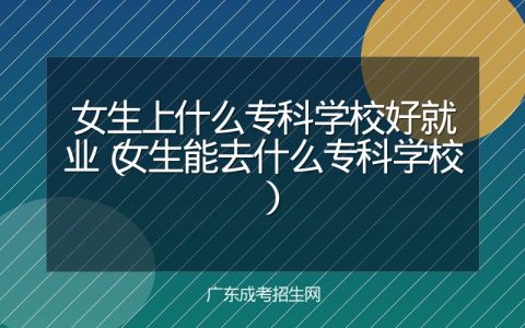 女生上什么专科学校好就业（女生能去什么专科学校）