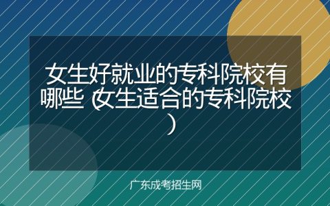 女生好就业的专科院校有哪些（女生适合的专科院校）